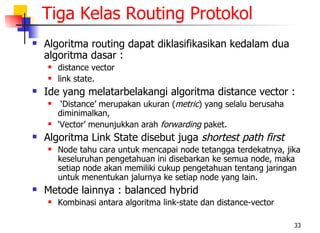 Tiga Kelas Routing Protokol
   Algoritma routing dapat diklasifikasikan kedalam dua
    algoritma dasar :
       distance vector
       link state.
   Ide yang melatarbelakangi algoritma distance vector :
        ‘Distance’ merupakan ukuran (metric) yang selalu berusaha
        diminimalkan,
       ‘Vector’ menunjukkan arah forwarding paket.
   Algoritma Link State disebut juga shortest path first
       Node tahu cara untuk mencapai node tetangga terdekatnya, jika
        keseluruhan pengetahuan ini disebarkan ke semua node, maka
        setiap node akan memiliki cukup pengetahuan tentang jaringan
        untuk menentukan jalurnya ke setiap node yang lain.
   Metode lainnya : balanced hybrid
       Kombinasi antara algoritma link-state dan distance-vector

                                                                     33
 