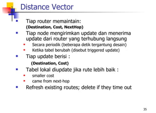 Distance Vector
       Tiap router memaintain:
        (Destination, Cost, NextHop)
       Tiap node mengirimkan update dan menerima
        update dari router yang terhubung langsung
          Secara periodik (beberapa detik tergantung desain)
          Ketika tabel berubah (disebut triggered update)
       Tiap update berisi :
          (Destination, Cost)
       Tabel lokal diupdate jika rute lebih baik :
          smaller cost
          came from next-hop
       Refresh existing routes; delete if they time out



                                                                35
 