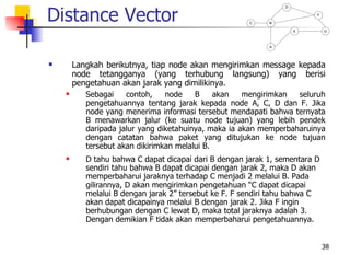 Distance Vector
                                                                D

                                                                         F

                                                       C    B

                                                                    E        G



                                                            A




       Langkah berikutnya, tiap node akan mengirimkan message kepada
        node tetangganya (yang terhubung langsung) yang berisi
        pengetahuan akan jarak yang dimilikinya.
          Sebagai    contoh,    node    B     akan   mengirimkan  seluruh
           pengetahuannya tentang jarak kepada node A, C, D dan F. Jika
           node yang menerima informasi tersebut mendapati bahwa ternyata
           B menawarkan jalur (ke suatu node tujuan) yang lebih pendek
           daripada jalur yang diketahuinya, maka ia akan memperbaharuinya
           dengan catatan bahwa paket yang ditujukan ke node tujuan
           tersebut akan dikirimkan melalui B.
          D tahu bahwa C dapat dicapai dari B dengan jarak 1, sementara D
           sendiri tahu bahwa B dapat dicapai dengan jarak 2, maka D akan
           memperbaharui jaraknya terhadap C menjadi 2 melalui B. Pada
           gilirannya, D akan mengirimkan pengetahuan “C dapat dicapai
           melalui B dengan jarak 2” tersebut ke F. F sendiri tahu bahwa C
           akan dapat dicapainya melalui B dengan jarak 2. Jika F ingin
           berhubungan dengan C lewat D, maka total jaraknya adalah 3.
           Dengan demikian F tidak akan memperbaharui pengetahuannya.


                                                                             38
 