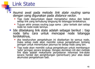 Link State
   Asumsi awal pada metode link state routing sama
    dengan yang digunakan pada distance vector.
       Tiap node diasumsikan dapat mengetahui status dan bobot
        setiap link yang terhubung langsung ke tetangga terdekatnya.
       Tujuan akhir proses routing juga sama : jalur terbaik dari setiap
        node ke node-node lainnya.
   Ide dibelakang link state adalah sebagai berikut : tiap
    node tahu cara untuk mencapai node tetangga
    terdekatnya,
       jika keseluruhan pengetahuan ini disebarkan ke semua node,
        maka setiap node akan memiliki cukup pengetahuan tentang
        jaringan untuk menentukan jalurnya ke setiap node yang lain.
       Tiap node akan memiliki cukup pengetahuan untuk membangun
        ‘peta’ jaringan secara lengkap. Dengan demikian inti dari metode
        link state adalah mekanisme penyebaran informasi link-state
        secara handal dan penghitungan (penentuan) jalur atas dasar
        akumulasi pengetahuan tadi.


                                                                      40
 