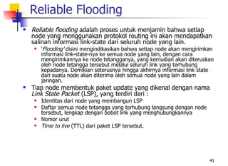 Reliable Flooding
   Reliable flooding adalah proses untuk menjamin bahwa setiap
    node yang menggunakan protokol routing ini akan mendapatkan
    salinan informasi link-state dari seluruh node yang lain.
       ‘Flooding’ disini mengindikasikan bahwa setiap node akan mengirimkan
        informasi link-state-nya ke semua node yang lain, dengan cara
        mengirimkannya ke node tetangganya, yang kemudian akan diteruskan
        oleh node tetangga tersebut melalui seluruh link yang terhubung
        kepadanya. Demikian seterusnya hingga akhirnya informasi link state
        dari suatu node akan diterima oleh semua node yang lain dalam
        jaringan.
   Tiap node membentuk paket update yang dikenal dengan nama
    Link State Packet (LSP), yang terdiri dari :
       Identitas dari node yang membangun LSP
       Daftar semua node tetangga yang terhubung langsung dengan node
        tersebut, lengkap dengan bobot link yang menghubungkannya
       Nomor urut
       Time to live (TTL) dari paket LSP tersebut.




                                                                          41
 
