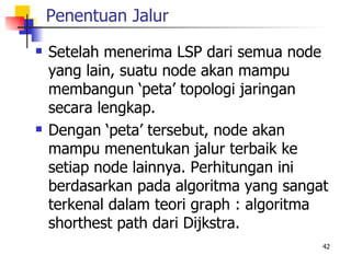 Penentuan Jalur
   Setelah menerima LSP dari semua node
    yang lain, suatu node akan mampu
    membangun ‘peta’ topologi jaringan
    secara lengkap.
   Dengan ‘peta’ tersebut, node akan
    mampu menentukan jalur terbaik ke
    setiap node lainnya. Perhitungan ini
    berdasarkan pada algoritma yang sangat
    terkenal dalam teori graph : algoritma
    shorthest path dari Dijkstra.
                                         42
 
