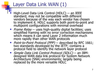 Layer Data Link WAN (1)
   High-Level Data Link Control (HDLC) -- an IEEE
    standard; may not be compatible with different
    vendors because of the way each vendor has chosen
    to implement it. HDLC supports both point-to-point and
    multipoint configurations with minimal overhead
   Frame Relay -- uses high-quality digital facilities; uses
    simplified framing with no error correction mechanisms
    which means it can send Layer 2 information much
    more rapidly than other WAN protocols
   Point-to-Point Protocol (PPP) -- described by RFC 1661;
    two standards developed by the IETF; contains a
    protocol field to identify the network layer protocol
   Simple Data Link Control Protocol (SDLC) -- an IBM-
    designed WAN data link protocol for System Network
    Architecture (SNA) environments; largely being
    replaced by the more versatile HDLC

                                                            7
 