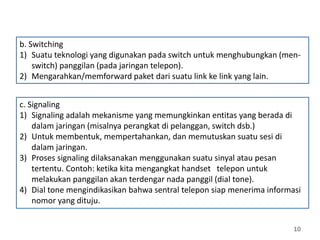 10
c. Signaling
1) Signaling adalah mekanisme yang memungkinkan entitas yang berada di
dalam jaringan (misalnya perangkat di pelanggan, switch dsb.)
2) Untuk membentuk, mempertahankan, dan memutuskan suatu sesi di
dalam jaringan.
3) Proses signaling dilaksanakan menggunakan suatu sinyal atau pesan
tertentu. Contoh: ketika kita mengangkat handset telepon untuk
melakukan panggilan akan terdengar nada panggil (dial tone).
4) Dial tone mengindikasikan bahwa sentral telepon siap menerima informasi
nomor yang dituju.
b. Switching
1) Suatu teknologi yang digunakan pada switch untuk menghubungkan (men-
switch) panggilan (pada jaringan telepon).
2) Mengarahkan/memforward paket dari suatu link ke link yang lain.
 