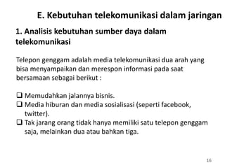 16
1. Analisis kebutuhan sumber daya dalam
telekomunikasi
Telepon genggam adalah media telekomunikasi dua arah yang
bisa menyampaikan dan merespon informasi pada saat
bersamaan sebagai berikut :
 Memudahkan jalannya bisnis.
 Media hiburan dan media sosialisasi (seperti facebook,
twitter).
 Tak jarang orang tidak hanya memiliki satu telepon genggam
saja, melainkan dua atau bahkan tiga.
E. Kebutuhan telekomunikasi dalam jaringan
 