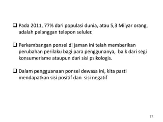 17
 Pada 2011, 77% dari populasi dunia, atau 5,3 Milyar orang,
adalah pelanggan telepon seluler.
 Perkembangan ponsel di jaman ini telah memberikan
perubahan perilaku bagi para penggunanya, baik dari segi
konsumerisme ataupun dari sisi psikologis.
 Dalam pengguanaan ponsel dewasa ini, kita pasti
mendapatkan sisi positif dan sisi negatif
 