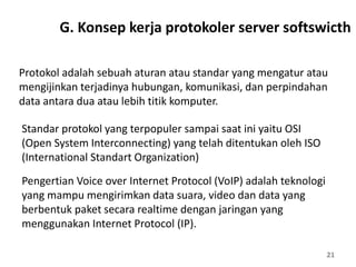 21
Protokol adalah sebuah aturan atau standar yang mengatur atau
mengijinkan terjadinya hubungan, komunikasi, dan perpindahan
data antara dua atau lebih titik komputer.
Standar protokol yang terpopuler sampai saat ini yaitu OSI
(Open System Interconnecting) yang telah ditentukan oleh ISO
(International Standart Organization)
Pengertian Voice over Internet Protocol (VoIP) adalah teknologi
yang mampu mengirimkan data suara, video dan data yang
berbentuk paket secara realtime dengan jaringan yang
menggunakan Internet Protocol (IP).
G. Konsep kerja protokoler server softswicth
 