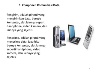 4
3. Komponen Komunikasi Data
Pengirim, adalah piranti yang
mengirimkan data, berupa
komputer, alat lainnya seperti
handphone, video kamera, dan
lainnya yang sejenis.
Penerima, adalah piranti yang
menerima data, juga bisa
berupa komputer, alat lainnya
seperti handphone, video
kamera, dan lainnya yang
sejenis.
 