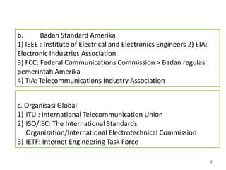 7
b. Badan Standard Amerika
1) IEEE : Institute of Electrical and Electronics Engineers 2) EIA:
Electronic Industries Association
3) FCC: Federal Communications Commission > Badan regulasi
pemerintah Amerika
4) TIA: Telecommunications Industry Association
c. Organisasi Global
1) ITU : International Telecommunication Union
2) ISO/IEC: The International Standards
Organization/International Electrotechnical Commission
3) IETF: Internet Engineering Task Force
 