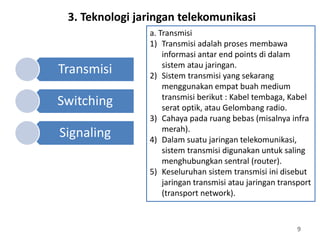 9
a. Transmisi
1) Transmisi adalah proses membawa
informasi antar end points di dalam
sistem atau jaringan.
2) Sistem transmisi yang sekarang
menggunakan empat buah medium
transmisi berikut : Kabel tembaga, Kabel
serat optik, atau Gelombang radio.
3) Cahaya pada ruang bebas (misalnya infra
merah).
4) Dalam suatu jaringan telekomunikasi,
sistem transmisi digunakan untuk saling
menghubungkan sentral (router).
5) Keseluruhan sistem transmisi ini disebut
jaringan transmisi atau jaringan transport
(transport network).
3. Teknologi jaringan telekomunikasi
Transmisi
Switching
Signaling
 