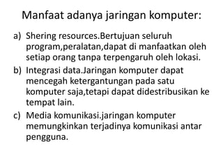 Manfaat adanya jaringan komputer:
a) Shering resources.Bertujuan seluruh
   program,peralatan,dapat di manfaatkan oleh
   setiap orang tanpa terpengaruh oleh lokasi.
b) Integrasi data.Jaringan komputer dapat
   mencegah ketergantungan pada satu
   komputer saja,tetapi dapat didestribusikan ke
   tempat lain.
c) Media komunikasi.jaringan komputer
   memungkinkan terjadinya komunikasi antar
   pengguna.
 
