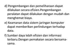 d) Pengembangan dan pemeliharaan dapat
   dilakukan secara efisien.Pengembangan
   peralatan dapat dilakukan dengan mudah dan
   menghemat biaya.
e) Keamanan data sistem jaringan komputer
   dapat memberikan perlindungan terhadap
   data.
f) Sumber daya lebih efisien dan informasi
   terbaru.Dengan pemakaian secara bersama-
   sama.
 