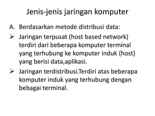 Jenis-jenis jaringan komputer
A. Berdasarkan metode distribusi data:
 Jaringan terpusat (host based network)
   terdiri dari beberapa komputer terminal
   yang terhubung ke komputer induk {host}
   yang berisi data,aplikasi.
 Jaringan terdistribusi.Terdiri atas beberapa
   komputer induk yang terhubung dengan
   bebagai terminal.
 