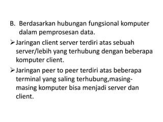 B. Berdasarkan hubungan fungsional komputer
   dalam pemprosesan data.
Jaringan client server terdiri atas sebuah
  server/lebih yang terhubung dengan beberapa
  komputer client.
Jaringan peer to peer terdiri atas beberapa
  terminal yang saling terhubung,masing-
  masing komputer bisa menjadi server dan
  client.
 