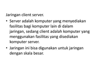 Jaringan client server.
• Server adalah komputer yang menyediakan
  fasilitas bagi komputer lain di dalam
  jaringan, sedang client adalah komputer yang
  menggunakan fasilitas yang disediakan
  komputer server.
• Jaringan ini bisa digunakan untuk jaringan
  dengan skala besar.
 