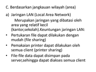 C. Berdasarkan jangkauan wilayah (area)
a) Jaringan LAN (Local Area Network)
     Merupakan jaringan yang dibatasi oleh
   area yang relatif kecil
   (kantor,sekolah).Keuntungan jaringan LAN:
• Pertukaran file dapat dilakukan dengan
   mudah (file sharing)
• Pemakaian printer dapat dilakukan oleh
   semua client (printer sharing)
• File-file data dapat disimpan pada
   server,sehingga dapat diakses semua client
 