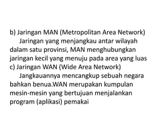 b) Jaringan MAN (Metropolitan Area Network)
    Jaringan yang menjangkau antar wilayah
dalam satu provinsi, MAN menghubungkan
jaringan kecil yang menuju pada area yang luas
c) Jaringan WAN (Wide Area Network)
    Jangkauannya mencangkup sebuah negara
bahkan benua.WAN merupakan kumpulan
mesin-mesin yang bertujuan menjalankan
program (aplikasi) pemakai
 