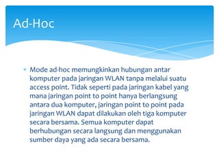Ad-Hoc


  Mode ad-hoc memungkinkan hubungan antar
  komputer pada jaringan WLAN tanpa melalui suatu
  access point. Tidak seperti pada jaringan kabel yang
  mana jaringan point to point hanya berlangsung
  antara dua komputer, jaringan point to point pada
  jaringan WLAN dapat dilakukan oleh tiga komputer
  secara bersama. Semua komputer dapat
  berhubungan secara langsung dan menggunakan
  sumber daya yang ada secara bersama.
 
