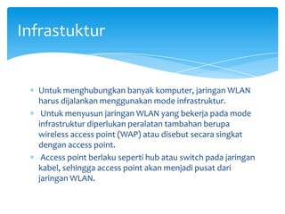 Infrastuktur


  Untuk menghubungkan banyak komputer, jaringan WLAN
  harus dijalankan menggunakan mode infrastruktur.
   Untuk menyusun jaringan WLAN yang bekerja pada mode
  infrastruktur diperlukan peralatan tambahan berupa
  wireless access point (WAP) atau disebut secara singkat
  dengan access point.
   Access point berlaku seperti hub atau switch pada jaringan
  kabel, sehingga access point akan menjadi pusat dari
  jaringan WLAN.
 