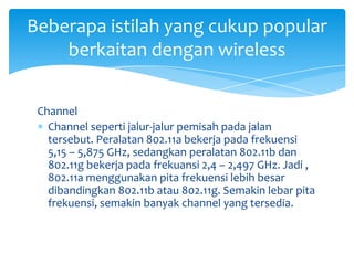 Beberapa istilah yang cukup popular
    berkaitan dengan wireless


 Channel
   Channel seperti jalur-jalur pemisah pada jalan
   tersebut. Peralatan 802.11a bekerja pada frekuensi
   5,15 – 5,875 GHz, sedangkan peralatan 802.11b dan
   802.11g bekerja pada frekuansi 2,4 – 2,497 GHz. Jadi ,
   802.11a menggunakan pita frekuensi lebih besar
   dibandingkan 802.11b atau 802.11g. Semakin lebar pita
   frekuensi, semakin banyak channel yang tersedia.
 