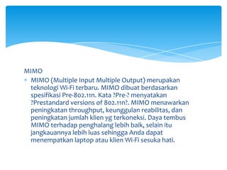 MIMO
 MIMO (Multiple Input Multiple Output) merupakan
 teknologi Wi-Fi terbaru. MIMO dibuat berdasarkan
 spesifikasi Pre-802.11n. Kata ?Pre-? menyatakan
 ?Prestandard versions of 802.11n?. MIMO menawarkan
 peningkatan throughput, keunggulan reabilitas, dan
 peningkatan jumlah klien yg terkoneksi. Daya tembus
 MIMO terhadap penghalang lebih baik, selain itu
 jangkauannya lebih luas sehingga Anda dapat
 menempatkan laptop atau klien Wi-Fi sesuka hati.
 