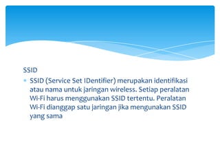 SSID
  SSID (Service Set IDentifier) merupakan identifikasi
  atau nama untuk jaringan wireless. Setiap peralatan
  Wi-Fi harus menggunakan SSID tertentu. Peralatan
  Wi-Fi dianggap satu jaringan jika mengunakan SSID
  yang sama
 