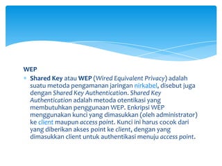WEP
 Shared Key atau WEP (Wired Equivalent Privacy) adalah
 suatu metoda pengamanan jaringan nirkabel, disebut juga
 dengan Shared Key Authentication. Shared Key
 Authentication adalah metoda otentikasi yang
 membutuhkan penggunaan WEP. Enkripsi WEP
 menggunakan kunci yang dimasukkan (oleh administrator)
 ke client maupun access point. Kunci ini harus cocok dari
 yang diberikan akses point ke client, dengan yang
 dimasukkan client untuk authentikasi menuju access point.
 