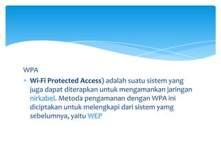 WPA
 Wi-Fi Protected Access) adalah suatu sistem yang
 juga dapat diterapkan untuk mengamankan jaringan
 nirkabel. Metoda pengamanan dengan WPA ini
 diciptakan untuk melengkapi dari sistem yamg
 sebelumnya, yaitu WEP
 