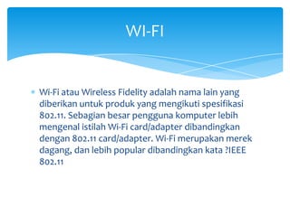 WI-FI


Wi-Fi atau Wireless Fidelity adalah nama lain yang
diberikan untuk produk yang mengikuti spesifikasi
802.11. Sebagian besar pengguna komputer lebih
mengenal istilah Wi-Fi card/adapter dibandingkan
dengan 802.11 card/adapter. Wi-Fi merupakan merek
dagang, dan lebih popular dibandingkan kata ?IEEE
802.11
 