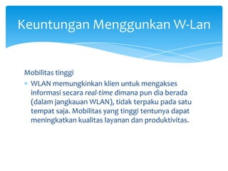 Keuntungan Menggunkan W-Lan


Mobilitas tinggi
 WLAN memungkinkan klien untuk mengakses
 informasi secara real-time dimana pun dia berada
 (dalam jangkauan WLAN), tidak terpaku pada satu
 tempat saja. Mobilitas yang tinggi tentunya dapat
 meningkatkan kualitas layanan dan produktivitas.
 