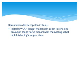 Kemudahan dan kecepatan instalasi
  Instalasi WLAN sangat mudah dan cepat karena bisa
  dilakukan tanpa harus menarik dan memasang kabel
  melalui dinding ataupun atap.
 