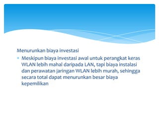 Menurunkan biaya investasi
 Meskipun biaya investasi awal untuk perangkat keras
 WLAN lebih mahal daripada LAN, tapi biaya instalasi
 dan perawatan jaringan WLAN lebih murah, sehingga
 secara total dapat menurunkan besar biaya
 kepemilikan
 