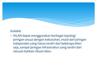 Scalable
  WLAN dapat menggunakan berbagai topologi
  jaringan sesuai dengan kebutuhan, mulai dari jaringan
  independen yang hanya terdiri dari beberapa klien
  saja, sampai jaringan infrastruktur yang terdiri dari
  ratusan bahkan ribuan klien.
 