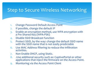 Step to Secure Wireless Networking

 1.   Change Password Default Access Point
 2.   If possible, change the default IP
 3.   Enable an encryption method, use WPA encryption with
      a Pre Shared Key (WPA-PSK)
 4.   Disable SSID Broadcast function
 5.   Protect SSID, by the way: change the default SSID name
      with the SSID name that is not easily predictable
 6.   Use MAC Address filtering to reduce the infiltration
      activities.
 7.   Non Enable DHCP, using Static.
 8.   .Use additional security such as: CaptivePortal or other
      applications that inject the firmware on the Access Point.
 9.   Monitoring via the Access Point Client
 