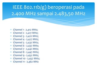 IEEE 802.11b/g) beroperasi pada
2.400 MHz sampai 2.483,50 MHz

Channel 1 - 2,412 MHz;
Channel 2 - 2,417 MHz;
Channel 3 - 2,422 MHz;
Channel 4 - 2,427 MHz;
Channel 5 - 2,432 MHz;
Channel 6 - 2,437 MHz;
Channel 7 - 2,442 MHz;
Channel 8 - 2,447 MHz;
Channel 9 - 2,452 MHz;
Channel 10 - 2,457 MHz;
Channel 11 - 2,462 MHz
 