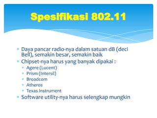 Spesifikasi 802.11


Daya pancar radio-nya dalam satuan dB (deci
Bell), semakin besar, semakin baik
Chipset-nya harus yang banyak dipakai :
  Agere (Lucent)
  Prism (Intersil)
  Broadcom
  Atheros
  Texas Instrument
Software utility-nya harus selengkap mungkin
 
