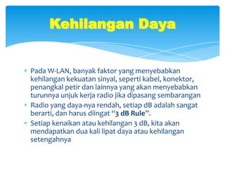 Kehilangan Daya


Pada W-LAN, banyak faktor yang menyebabkan
kehilangan kekuatan sinyal, seperti kabel, konektor,
penangkal petir dan lainnya yang akan menyebabkan
turunnya unjuk kerja radio jika dipasang sembarangan
Radio yang daya-nya rendah, setiap dB adalah sangat
berarti, dan harus diingat “3 dB Rule”.
Setiap kenaikan atau kehilangan 3 dB, kita akan
mendapatkan dua kali lipat daya atau kehilangan
setengahnya
 