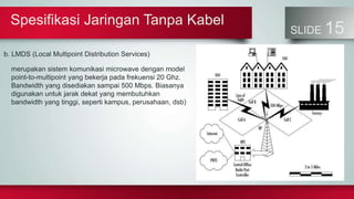 Spesifikasi Jaringan Tanpa Kabel
SLIDE 15
b. LMDS (Local Multipoint Distribution Services)
merupakan sistem komunikasi microwave dengan model
point-to-multipoint yang bekerja pada frekuensi 20 Ghz.
Bandwidth yang disediakan sampai 500 Mbps. Biasanya
digunakan untuk jarak dekat yang membutuhkan
bandwidth yang tinggi, seperti kampus, perusahaan, dsb)
 