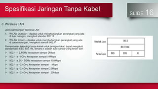 Spesifikasi Jaringan Tanpa Kabel
SLIDE 16
d. Wireless LAN
Jenis sambungan Wireless LAN
1. W-LAN Outdoor – dipakai untuk menghubungkan perangkat yang ada
di luar ruangan, mengikuti standar 802.16
2. W-LAN Indoor – dipakai untuk menghubungkan perangkat yang ada
di dalam ruangan, mengikuti standar 802.11
Pemanfaatan teknologi tanpa kabel untuk jaringan lokal, dapat mengikuti
standarisasi IEEE 802.11x, dimana x adalah sub standar yang terdiri dari :
 802.11 - 2,4GHz kecepatan sampai 2Mbps
 802.11a - 5GHz kecepatan sampai 54Mbps
 802.11a 2X - 5GHz kecepatan sampai 108Mbps
 802.11b - 2,4GHz kecepatan sampai 11Mbps
 802.11g - 2,4GHz kecepatan sampai 22Mbps
 802.11n - 2,4GHz kecepatan sampai 120Mbps
 