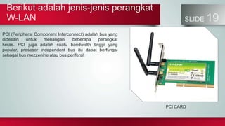 Berikut adalah jenis-jenis perangkat
W-LAN SLIDE 19
PCI (Peripheral Component Interconnect) adalah bus yang
didesain untuk menangani beberapa perangkat
keras. PCI juga adalah suatu bandwidth tinggi yang
populer, prosesor independent bus itu dapat berfungsi
sebagai bus mezzenine atau bus periferal.
PCI CARD
 