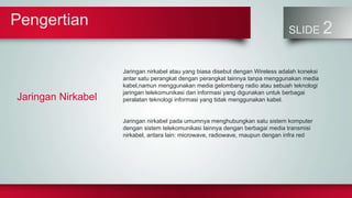 Pengertian
SLIDE 2
Jaringan Nirkabel
Jaringan nirkabel atau yang biasa disebut dengan Wireless adalah koneksi
antar satu perangkat dengan perangkat lainnya tanpa menggunakan media
kabel,namun menggunakan media gelombang radio atau sebuah teknologi
jaringan telekomunikasi dan informasi yang digunakan untuk berbagai
peralatan teknologi informasi yang tidak menggunakan kabel.
Jaringan nirkabel pada umumnya menghubungkan satu sistem komputer
dengan sistem telekomunikasi lainnya dengan berbagai media transmisi
nirkabel, antara lain: microwave, radiowave, maupun dengan infra red
 
