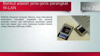 Berikut adalah jenis-jenis perangkat
W-LAN SLIDE 20
PCMCIA (Personal Computer Memory Card International
Association) merupakan singakatan dari personal
komputer memori card internasional association adalah
kartu dari sisipan card untuk melakukan koneksi internet
melalui frekuensi GSM atau CDMA.
 