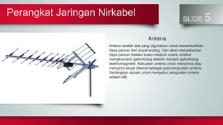 Perangkat Jaringan Nirkabel
SLIDE 5
Antena
Antena adalah alat yang digunakan untuk menambahkan
daya pancar dari sinyal analog. Dan akan menyebarkan
daya pancar melalui suatu medium udara. Antena
mengkonversi gelombang elektrik menjadi gelombang
elektromagnetik. Kekuatan antena untuk menerima atau
mengirim sinyal dikenal sebagai gain/penguatan antena.
Sedangkan satuan untuk mengukur penguatan antena
adalah dBi.
 