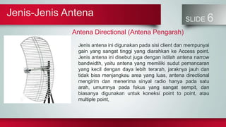 Jenis-Jenis Antena
SLIDE 6
Antena Directional (Antena Pengarah)
Jenis antena ini digunakan pada sisi client dan mempunyai
gain yang sangat tinggi yang diarahkan ke Access point.
Jenis antena ini disebut juga dengan istilah antena narrow
bandwidth, yaitu antena yang memiliki sudut pemancaran
yang kecil dengan daya lebih terarah, jaraknya jauh dan
tidak bisa menjangkau area yang luas, antena directional
mengirim dan menerima sinyal radio hanya pada satu
arah, umumnya pada fokus yang sangat sempit, dan
biasanya digunakan untuk koneksi point to point, atau
multiple point,
 