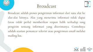 Broadcast adalah proses pengiriman informasi dari satu alat ke
alat-alat lainnya. Alat yang menerima informasi tidak dapat
(atau tidak perlu) memberikan respon balik terhadap sang
pengirim tentang informasi yang diterimanya. Contohnya
adalah stasiun pemancar televisi atau pengiriman email melalui
mailing list.
Broadcast
 
