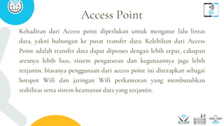 Kehadiran dari Access point diperlukan untuk mengatur lalu lintas
data, yakni hubungan ke pusat transfer data. Kelebihan dari Access
Point adalah transfer data dapat diproses dengan lebih cepat, cakupan
areanya lebih luas, sistem pengaturan dan kegunaannya juga lebih
terjamin. biasanya penggunaan dari access point ini diterapkan sebagai
hotspot Wifi dan jaringan Wifi perkantoran yang membutuhkan
stabilitas serta sistem keamanan data yang terjamin.
Access Point
 