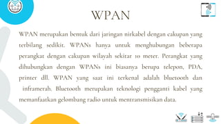 WPAN merupakan bentuk dari jaringan nirkabel dengan cakupan yang
terbilang sedikit. WPANs hanya untuk menghubungan beberapa
perangkat dengan cakupan wilayah sekitar 10 meter. Perangkat yang
dihubungkan dengan WPANs ini biasanya berupa telepon, PDA,
printer dll. WPAN yang saat ini terkenal adalah bluetooth dan
inframerah. Bluetooth merupakan teknologi pengganti kabel yang
memanfaatkan gelombang radio untuk mentransmisikan data.
WPAN
 