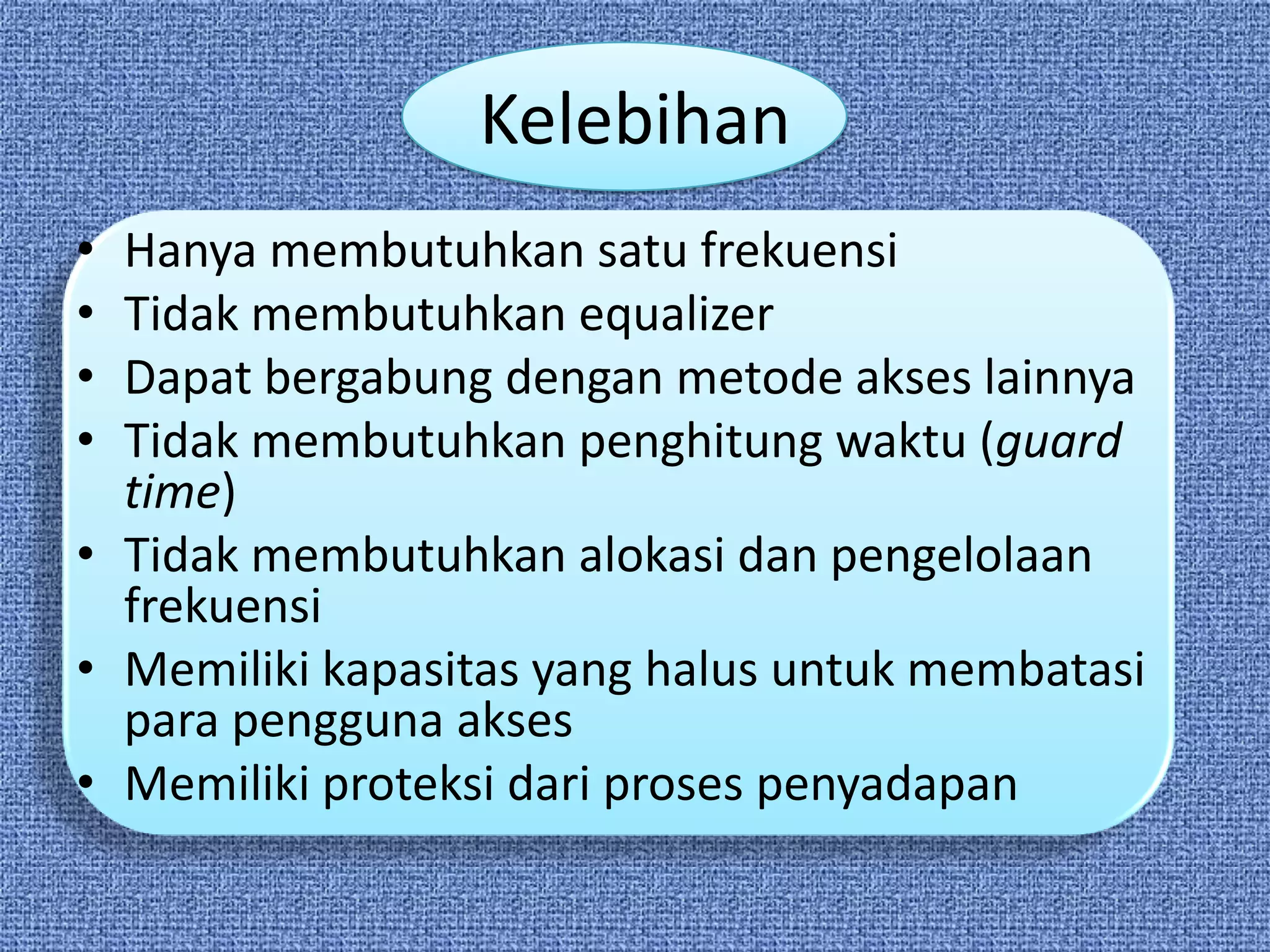Kelebihan
• Hanya membutuhkan satu frekuensi
• Tidak membutuhkan equalizer
• Dapat bergabung dengan metode akses lainnya
• Tidak membutuhkan penghitung waktu (guard
  time)
• Tidak membutuhkan alokasi dan pengelolaan
  frekuensi
• Memiliki kapasitas yang halus untuk membatasi
  para pengguna akses
• Memiliki proteksi dari proses penyadapan
 