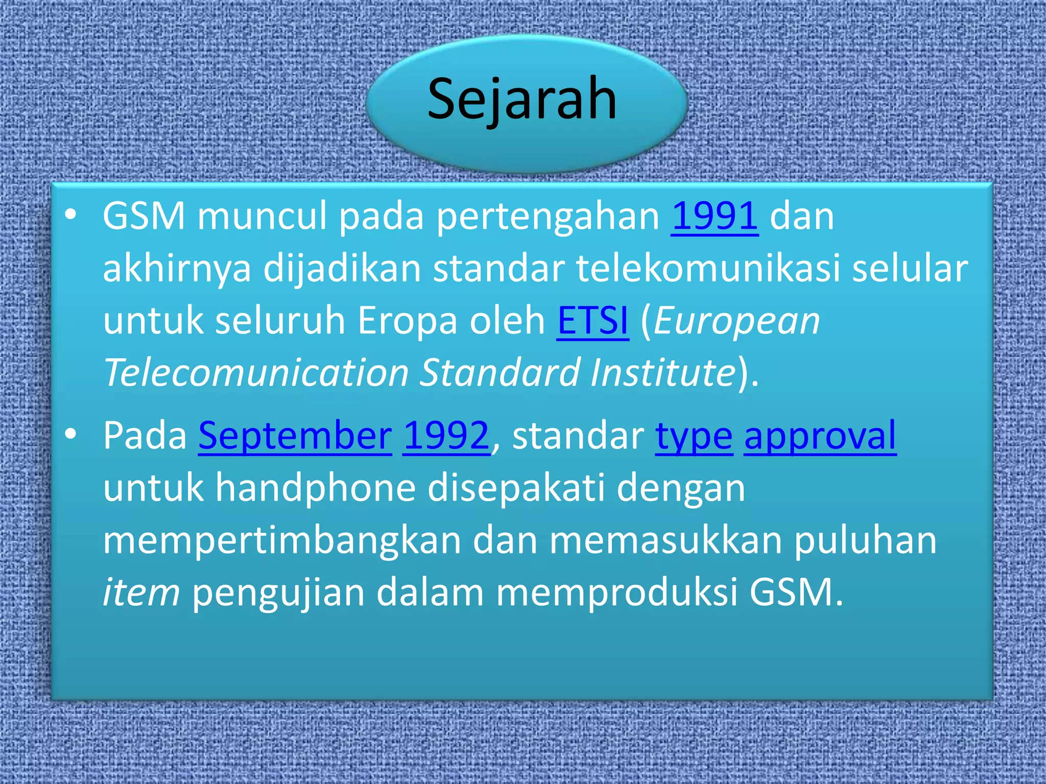 Sejarah
• GSM muncul pada pertengahan 1991 dan
  akhirnya dijadikan standar telekomunikasi selular
  untuk seluruh Eropa oleh ETSI (European
  Telecomunication Standard Institute).
• Pada September 1992, standar type approval
  untuk handphone disepakati dengan
  mempertimbangkan dan memasukkan puluhan
  item pengujian dalam memproduksi GSM.
 