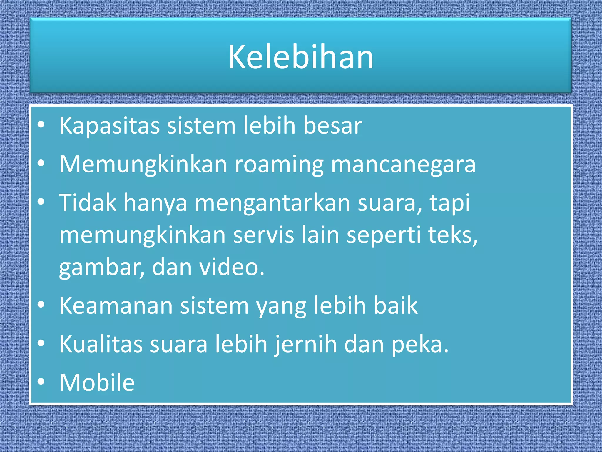 Kelebihan
• Kapasitas sistem lebih besar
• Memungkinkan roaming mancanegara
• Tidak hanya mengantarkan suara, tapi
  memungkinkan servis lain seperti teks,
  gambar, dan video.
• Keamanan sistem yang lebih baik
• Kualitas suara lebih jernih dan peka.
• Mobile
 
